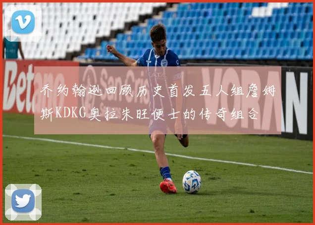 乔约翰逊回顾历史首发五人组詹姆斯KDKG奥拉朱旺便士的传奇组合