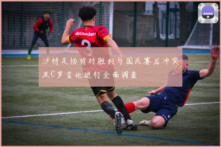沙特足协将对胜利与国民赛后冲突及C罗言论进行全面调查