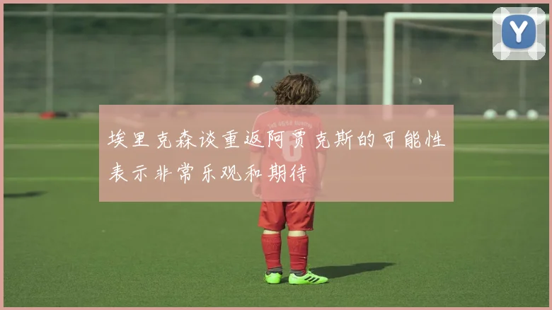 埃里克森谈重返阿贾克斯的可能性表示非常乐观和期待