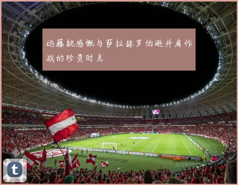 远藤航感慨与萨拉赫罗伯逊并肩作战的珍贵时光