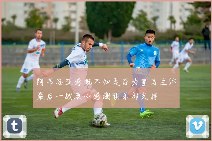 阿韦洛亚感慨不知是否为皇马主帅最后一战衷心感谢俱乐部支持