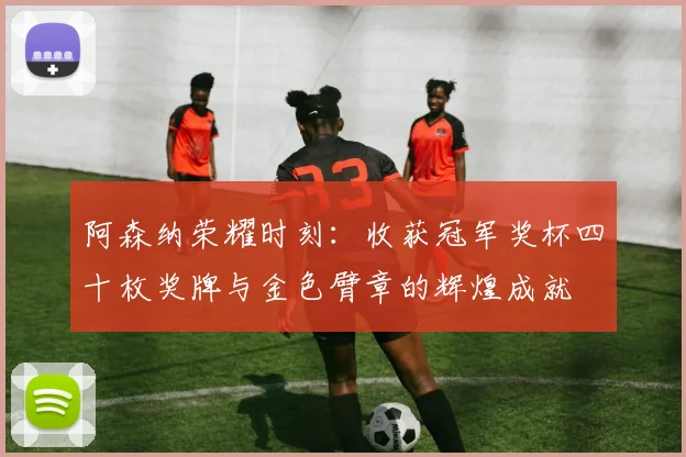 阿森纳荣耀时刻：收获冠军奖杯四十枚奖牌与金色臂章的辉煌成就