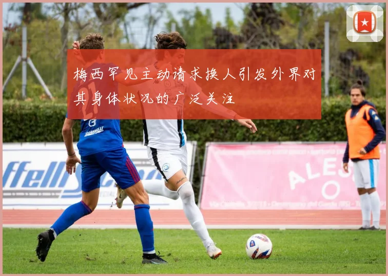 梅西罕见主动请求换人引发外界对其身体状况的广泛关注