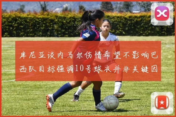 库尼亚谈内马尔伤情希望不影响巴西队目标强调10号球衣并非关键因素