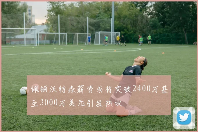 佩顿沃特森薪资或将突破2400万甚至3000万美元引发热议