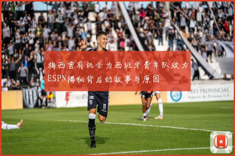 梅西曾有机会为西班牙青年队效力ESPN揭秘背后的故事与原因