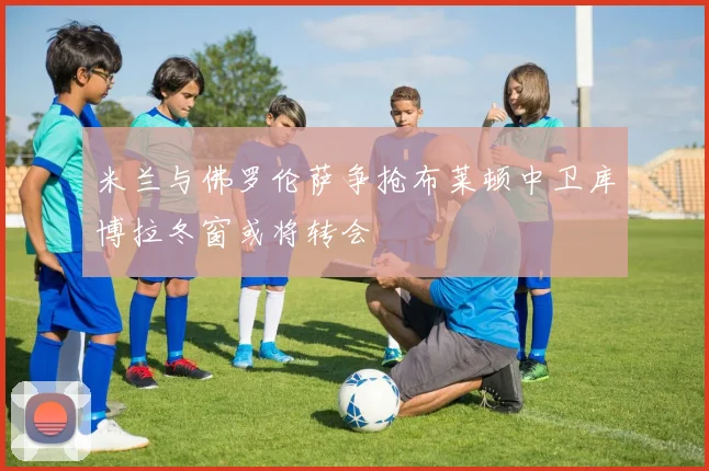 米兰与佛罗伦萨争抢布莱顿中卫库博拉冬窗或将转会