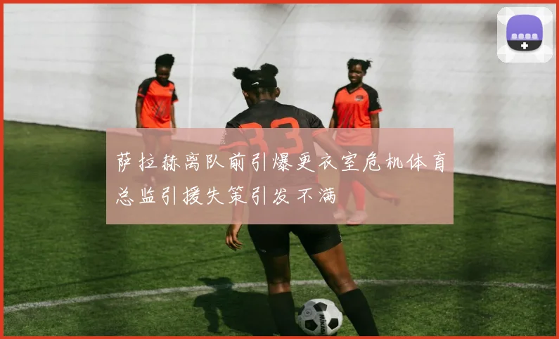 萨拉赫离队前引爆更衣室危机体育总监引援失策引发不满