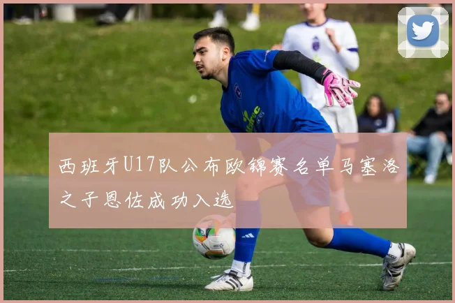 西班牙U17队公布欧锦赛名单马塞洛之子恩佐成功入选